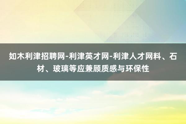 如木利津招聘网-利津英才网-利津人才网料、石材、玻璃等应兼顾质感与环保性
