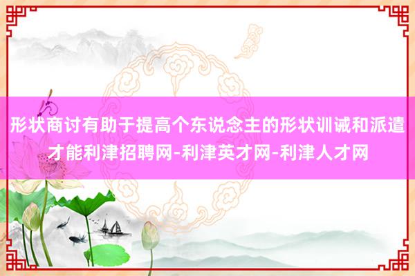 形状商讨有助于提高个东说念主的形状训诫和派遣才能利津招聘网-利津英才网-利津人才网