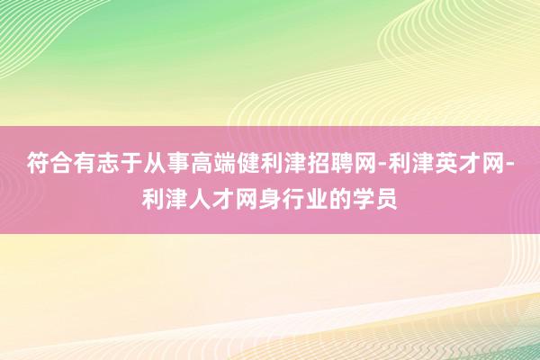 符合有志于从事高端健利津招聘网-利津英才网-利津人才网身行业的学员